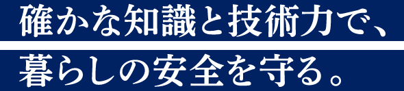 確かな知識と技術力で、暮らしの安全を守る。